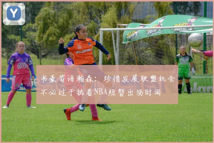 书豪寄语瀚森：珍惜发展联盟机会不必过于执着NBA短暂出场时间