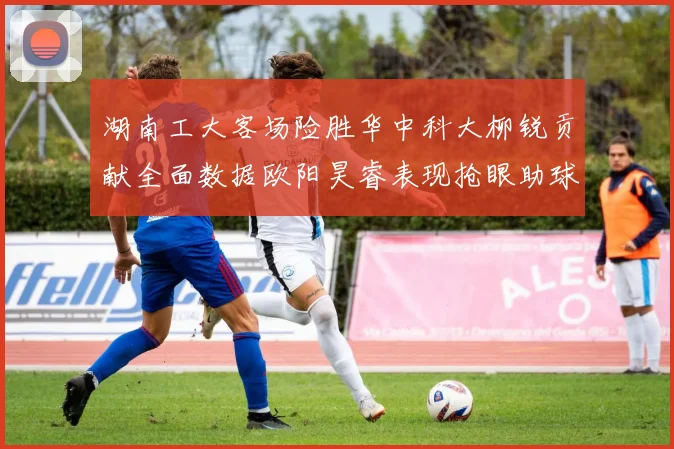 湖南工大客场险胜华中科大柳锐贡献全面数据欧阳昊睿表现抢眼助球队取胜