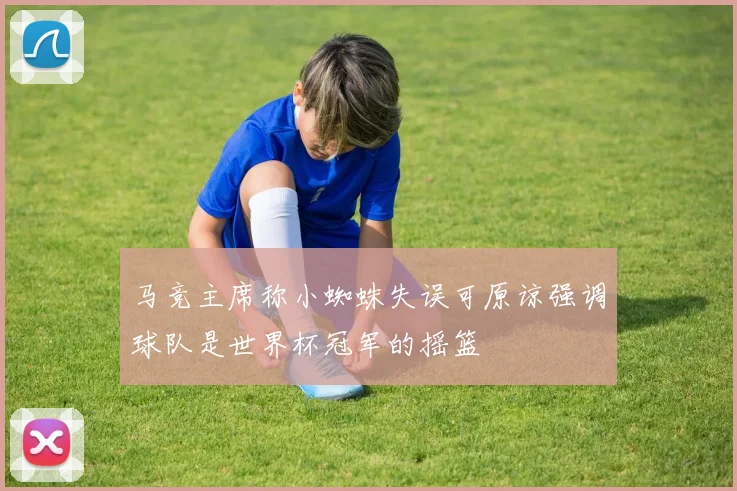 马竞主席称小蜘蛛失误可原谅强调球队是世界杯冠军的摇篮