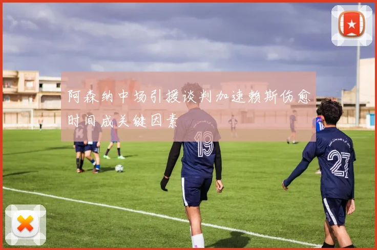 阿森纳中场引援谈判加速赖斯伤愈时间成关键因素