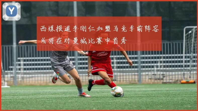 西媒报道李刚仁加盟马竞季前阵容或将在对曼城比赛中首秀