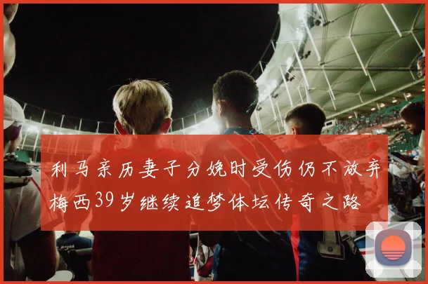 利马亲历妻子分娩时受伤仍不放弃梅西39岁继续追梦体坛传奇之路