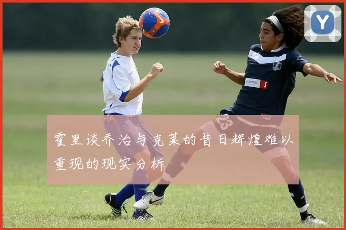 霍里谈乔治与克莱的昔日辉煌难以重现的现实分析